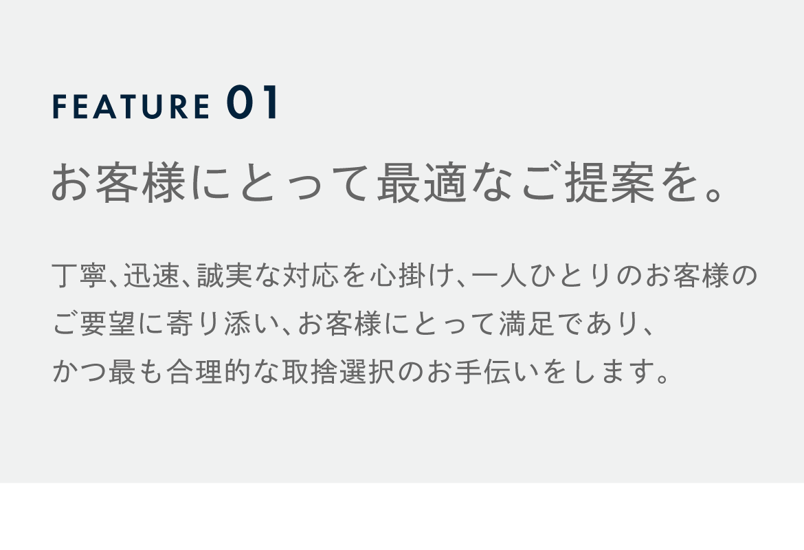 FEATURE01 お客様にとって最適なご提案を。 丁寧、迅速、誠実な対応を心掛け、一人ひとりのお客様のご要望に寄り添い、 お客様にとって満足であり、かつ最も合理的な取捨選択のお手伝いをします。